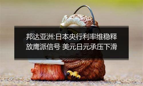 邦达亚洲:日本央行利率维稳释放鹰派信号 美元日元承压下滑