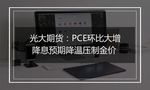 光大期货:PCE环比大增 降息预期降温压制金价