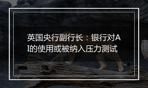 英国央行副行长:银行对AI的使用或被纳入压力测试