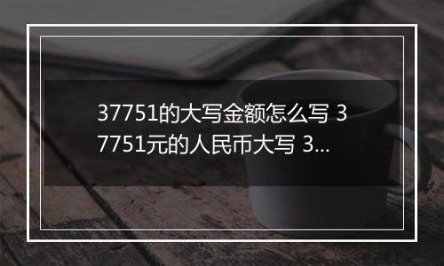 37751的大写金额怎么写 37751元的人民币大写 37751元的数字大写