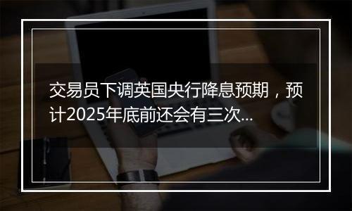 交易员下调英国央行降息预期,预计2025年底前还会有三次降息