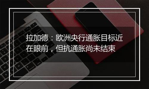 拉加德:欧洲央行通胀目标近在眼前,但抗通胀尚未结束
