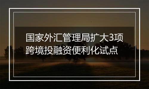 国家外汇管理局扩大3项跨境投融资便利化试点