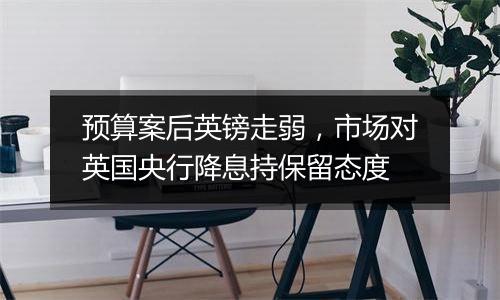 预算案后英镑走弱,市场对英国央行降息持保留态度