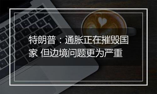 特朗普:通胀正在摧毁国家 但边境问题更为严重
