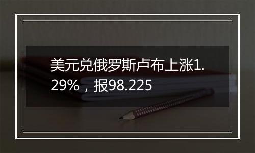 美元兑俄罗斯卢布上涨1.29%,报98.225