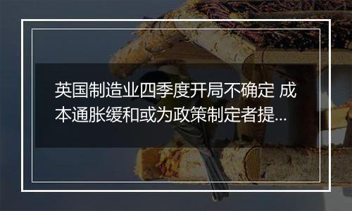 英国制造业四季度开局不确定 成本通胀缓和或为政策制定者提供增长空间