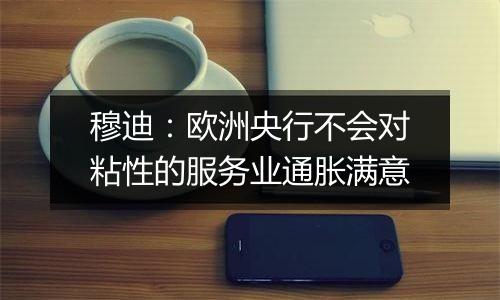穆迪：欧洲央行不会对粘性的服务业通胀满意