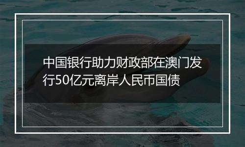 中国银行助力财政部在澳门发行50亿元离岸人民币国债