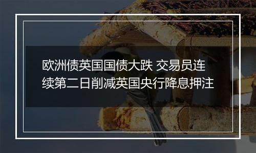 欧洲债英国国债大跌 交易员连续第二日削减英国央行降息押注