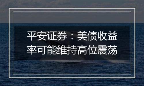 平安证券:美债收益率可能维持高位震荡