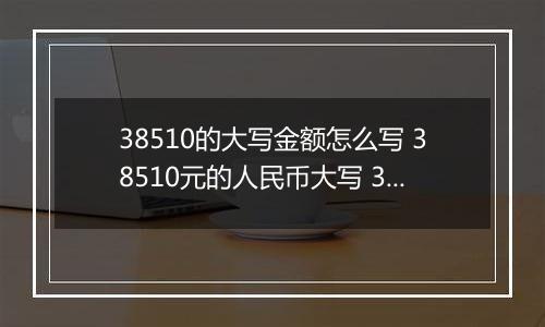 38510的大写金额怎么写 38510元的人民币大写 38510元的数字大写