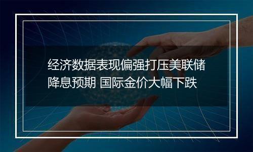 经济数据表现偏强打压美联储降息预期 国际金价大幅下跌