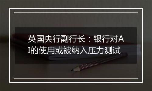 英国央行副行长:银行对AI的使用或被纳入压力测试