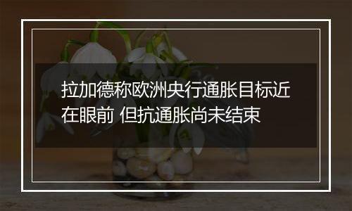拉加德称欧洲央行通胀目标近在眼前 但抗通胀尚未结束
