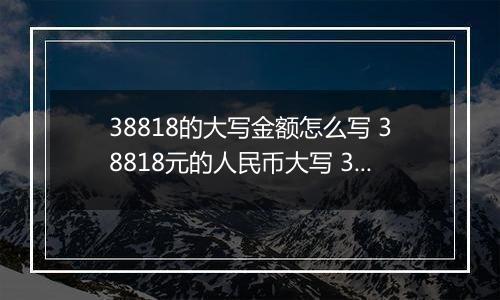 38818的大写金额怎么写 38818元的人民币大写 38818元的数字大写