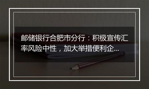 邮储银行合肥市分行:积极宣传汇率风险中性,加大举措便利企业套期保值