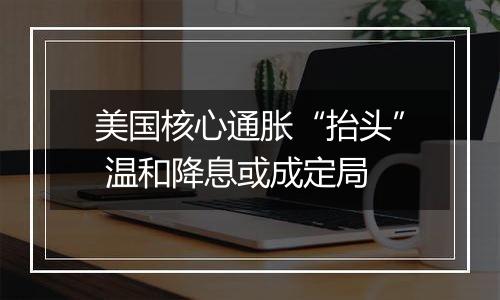 美国核心通胀“抬头” 温和降息或成定局