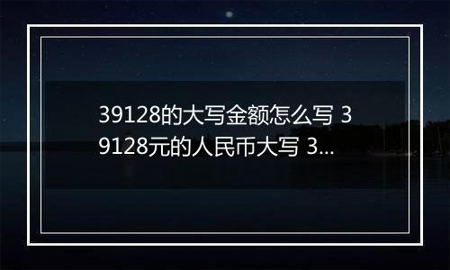 39128的大写金额怎么写 39128元的人民币大写 39128元的数字大写