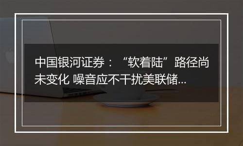 中国银河证券:“软着陆”路径尚未变化 噪音应不干扰美联储决定