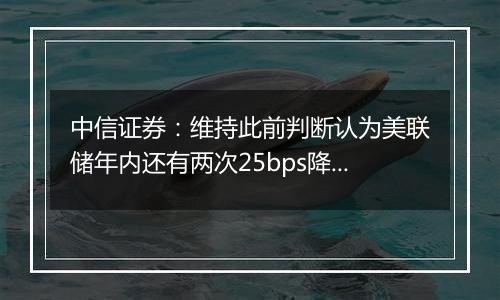 中信证券:维持此前判断认为美联储年内还有两次25bps降息