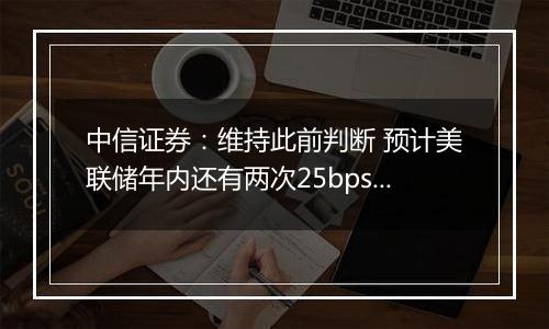 中信证券:维持此前判断 预计美联储年内还有两次25bps降息