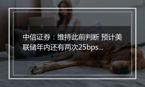 中信证券:维持此前判断 预计美联储年内还有两次25bps降息