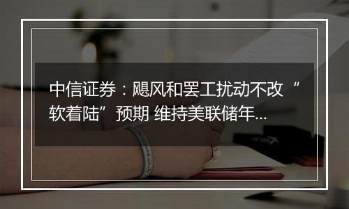 中信证券:飓风和罢工扰动不改“软着陆”预期 维持美联储年内还有两次25bps降息判断