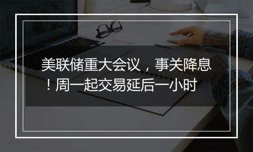 美联储重大会议,事关降息!周一起交易延后一小时