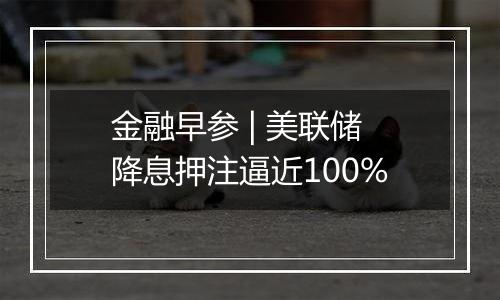 金融早参 | 美联储降息押注逼近100%