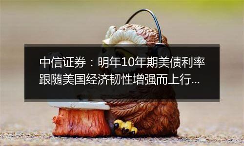 中信证券:明年10年期美债利率跟随美国经济韧性增强而上行的概率较高