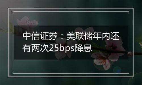中信证券:美联储年内还有两次25bps降息