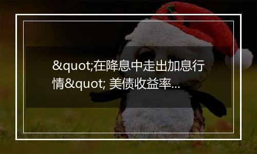 "在降息中走出加息行情" 美债收益率"不寻常"反弹的背后