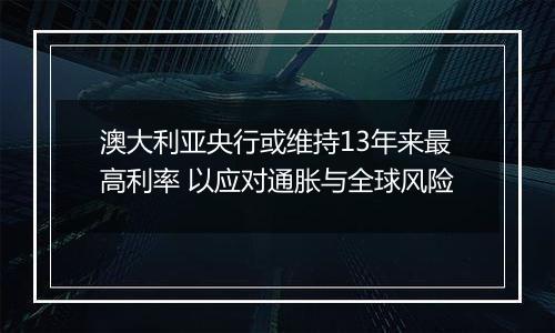 澳大利亚央行或维持13年来最高利率 以应对通胀与全球风险