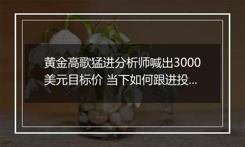 黄金高歌猛进分析师喊出3000美元目标价 当下如何跟进投资? 专家提醒注意渠道风险