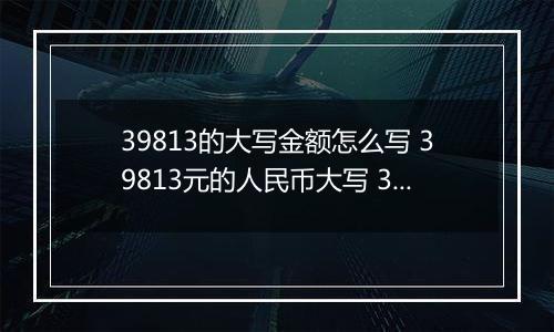 39813的大写金额怎么写 39813元的人民币大写 39813元的数字大写