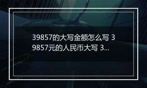 39857的大写金额怎么写 39857元的人民币大写 39857元的数字大写