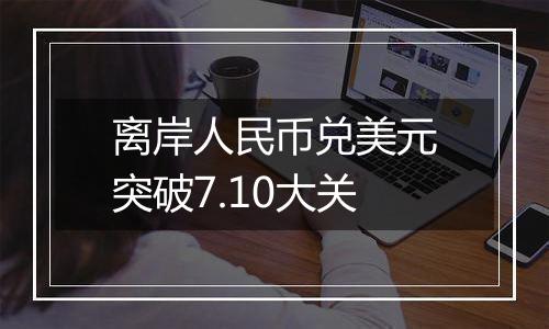 离岸人民币兑美元突破7.10大关