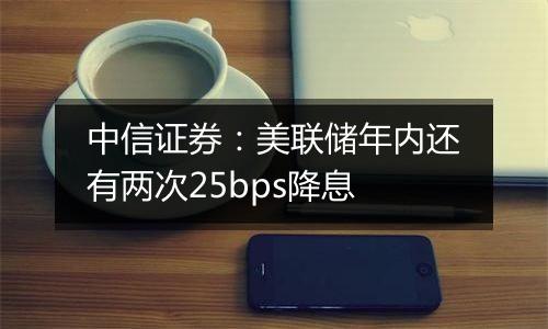 中信证券:美联储年内还有两次25bps降息