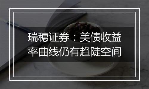 瑞穗证券:美债收益率曲线仍有趋陡空间
