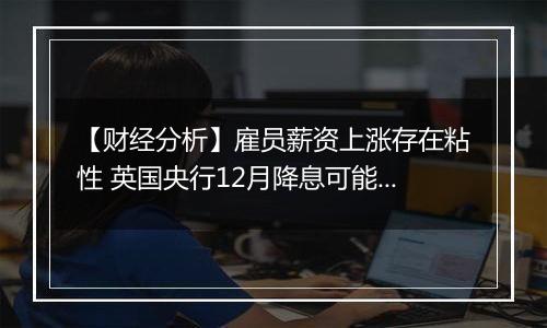【财经分析】雇员薪资上涨存在粘性 英国央行12月降息可能性不大