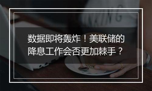 数据即将轰炸!美联储的降息工作会否更加棘手?