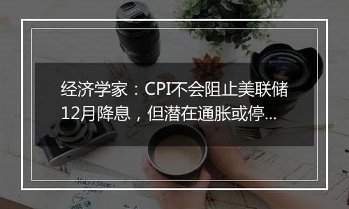 经济学家:CPI不会阻止美联储12月降息,但潜在通胀或停留在高位