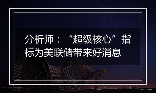 分析师:“超级核心”指标为美联储带来好消息