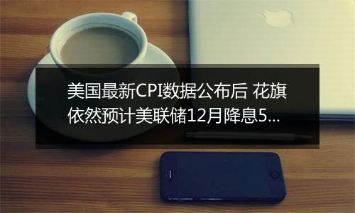 美国最新CPI数据公布后 花旗依然预计美联储12月降息50个基点