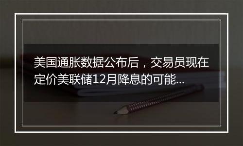 美国通胀数据公布后,交易员现在定价美联储12月降息的可能性为75%