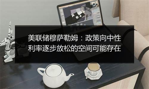 美联储穆萨勒姆：政策向中性利率逐步放松的空间可能存在