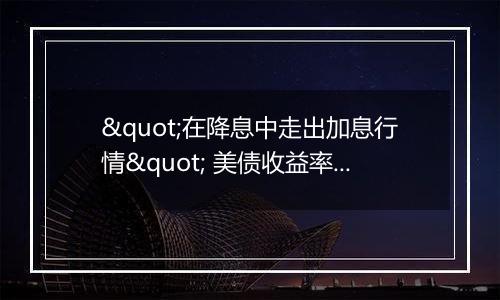"在降息中走出加息行情" 美债收益率"不寻常"反弹的背后