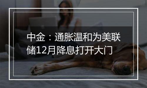 中金:通胀温和为美联储12月降息打开大门