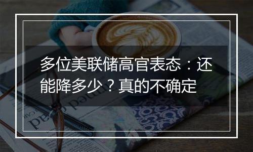 多位美联储高官表态:还能降多少?真的不确定